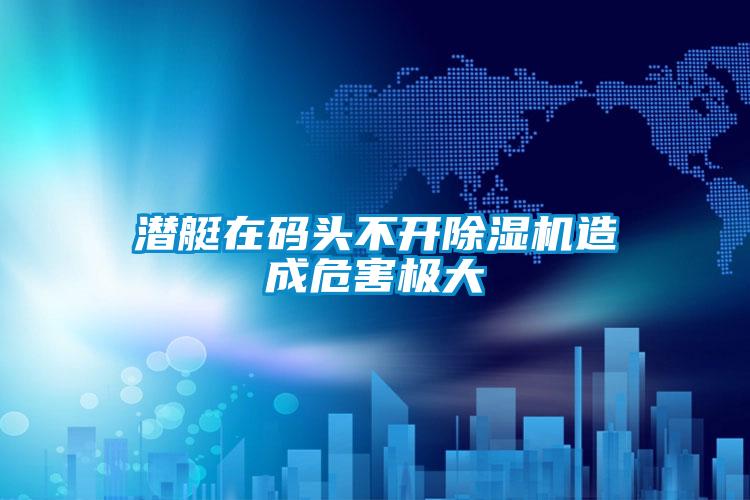 潛艇在碼頭不開除濕機(jī)造成危害極大