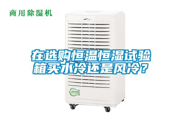 在選購恒溫恒濕試驗箱買水冷還是風(fēng)冷？