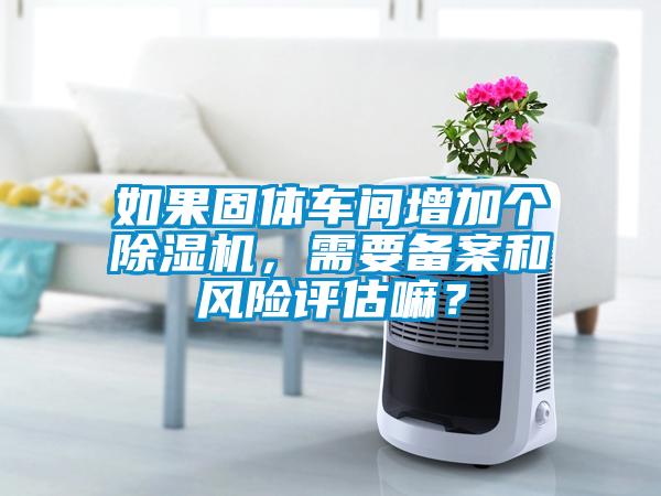 如果固體車間增加個除濕機，需要備案和風(fēng)險評估嘛？