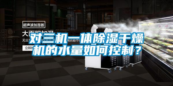 對(duì)三機(jī)一體除濕干燥機(jī)的水量如何控制？