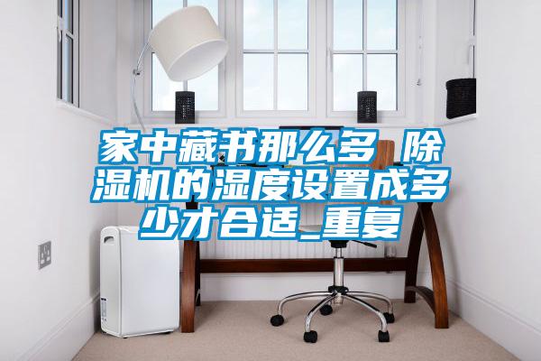 家中藏書那么多 除濕機(jī)的濕度設(shè)置成多少才合適_重復(fù)