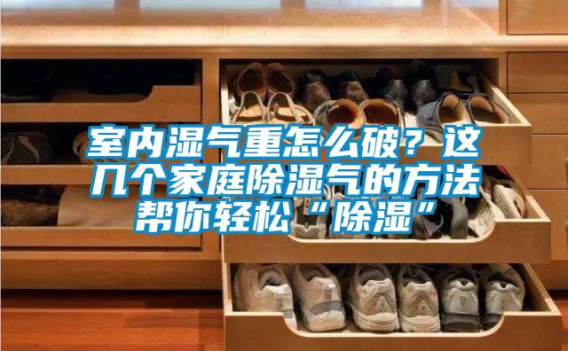 室內(nèi)濕氣重怎么破？這幾個家庭除濕氣的方法幫你輕松“除濕”