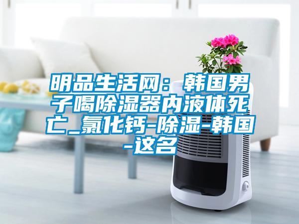 明品生活網(wǎng)：韓國男子喝除濕器內液體死亡_氯化鈣-除濕-韓國-這名